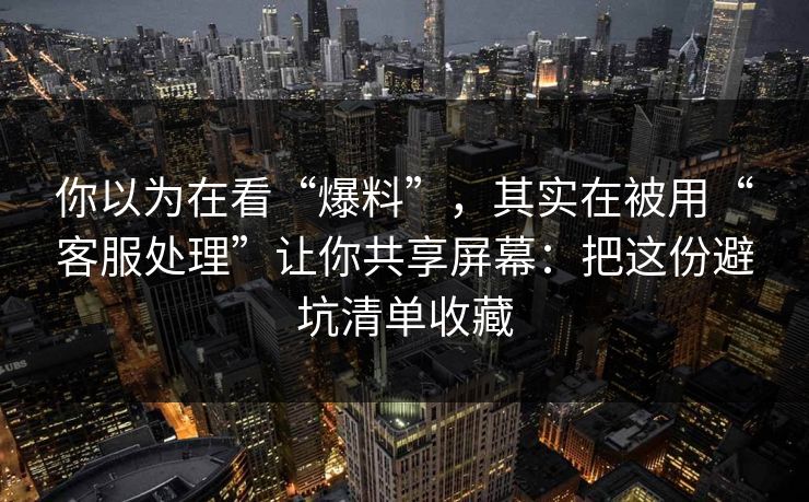 你以为在看“爆料”，其实在被用“客服处理”让你共享屏幕：把这份避坑清单收藏