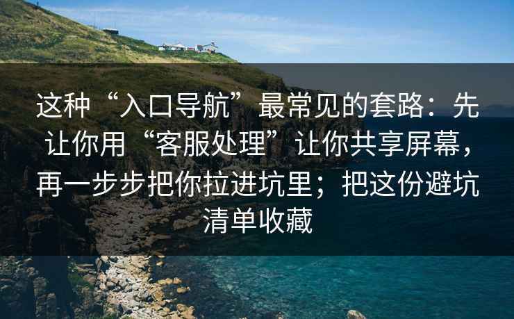 这种“入口导航”最常见的套路：先让你用“客服处理”让你共享屏幕，再一步步把你拉进坑里；把这份避坑清单收藏