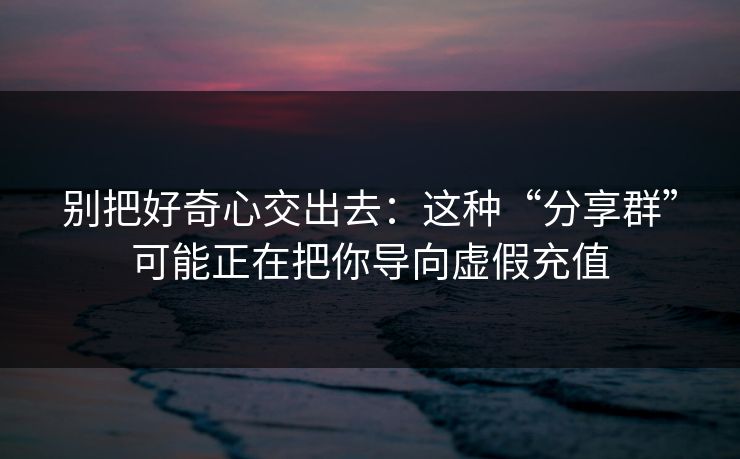 别把好奇心交出去：这种“分享群”可能正在把你导向虚假充值