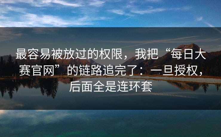 最容易被放过的权限，我把“每日大赛官网”的链路追完了：一旦授权，后面全是连环套