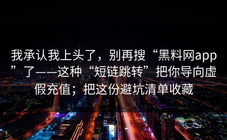 我承认我上头了，别再搜“黑料网app”了——这种“短链跳转”把你导向虚假充值；把这份避坑清单收藏