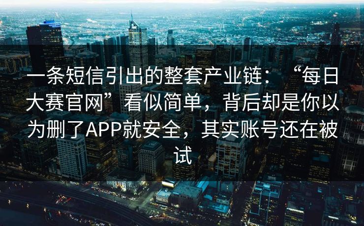 一条短信引出的整套产业链：“每日大赛官网”看似简单，背后却是你以为删了APP就安全，其实账号还在被试