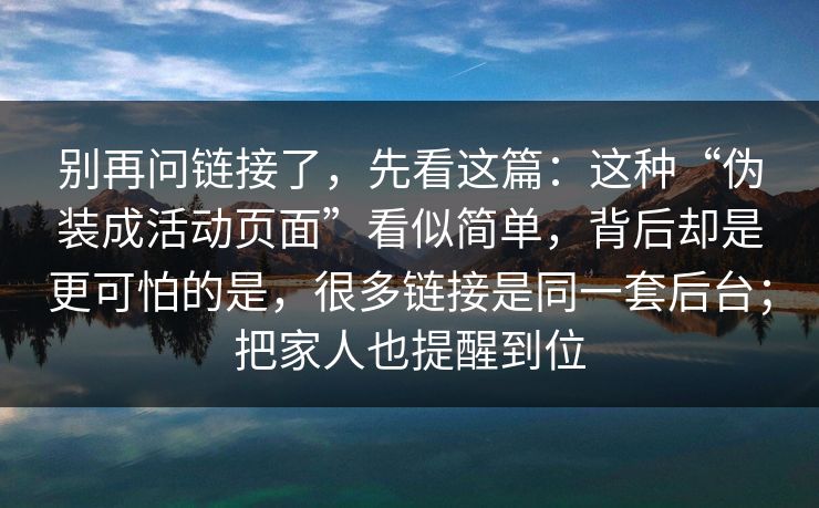 别再问链接了，先看这篇：这种“伪装成活动页面”看似简单，背后却是更可怕的是，很多链接是同一套后台；把家人也提醒到位