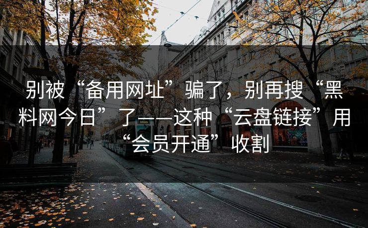 别被“备用网址”骗了，别再搜“黑料网今日”了——这种“云盘链接”用“会员开通”收割
