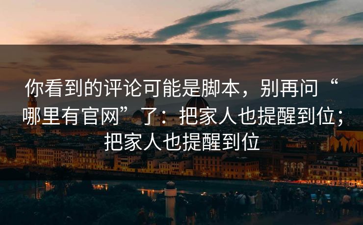 你看到的评论可能是脚本，别再问“哪里有官网”了：把家人也提醒到位；把家人也提醒到位