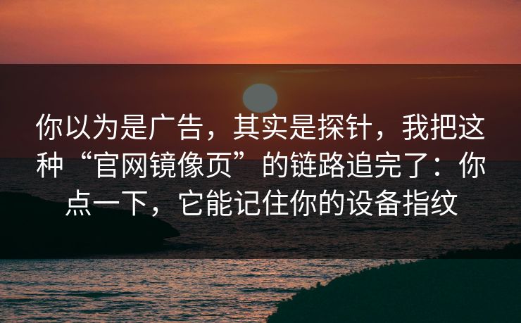 你以为是广告，其实是探针，我把这种“官网镜像页”的链路追完了：你点一下，它能记住你的设备指纹