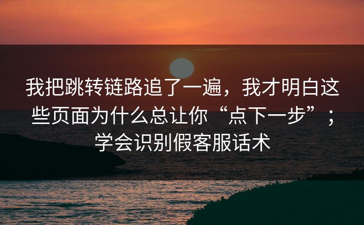我把跳转链路追了一遍，我才明白这些页面为什么总让你“点下一步”；学会识别假客服话术