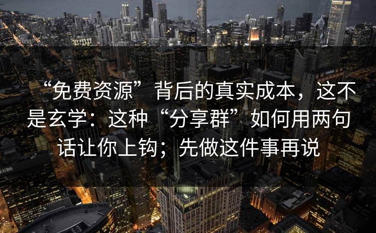 “免费资源”背后的真实成本，这不是玄学：这种“分享群”如何用两句话让你上钩；先做这件事再说