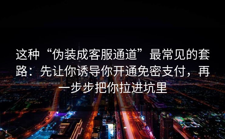 这种“伪装成客服通道”最常见的套路：先让你诱导你开通免密支付，再一步步把你拉进坑里