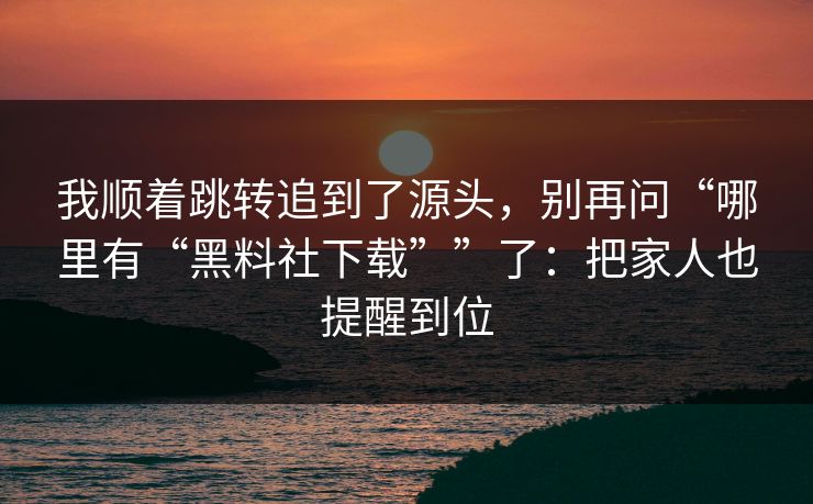 我顺着跳转追到了源头，别再问“哪里有“黑料社下载””了：把家人也提醒到位