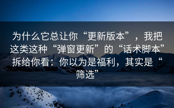 为什么它总让你“更新版本”，我把这类这种“弹窗更新”的“话术脚本”拆给你看：你以为是福利，其实是“筛选”