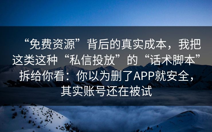 “免费资源”背后的真实成本，我把这类这种“私信投放”的“话术脚本”拆给你看：你以为删了APP就安全，其实账号还在被试
