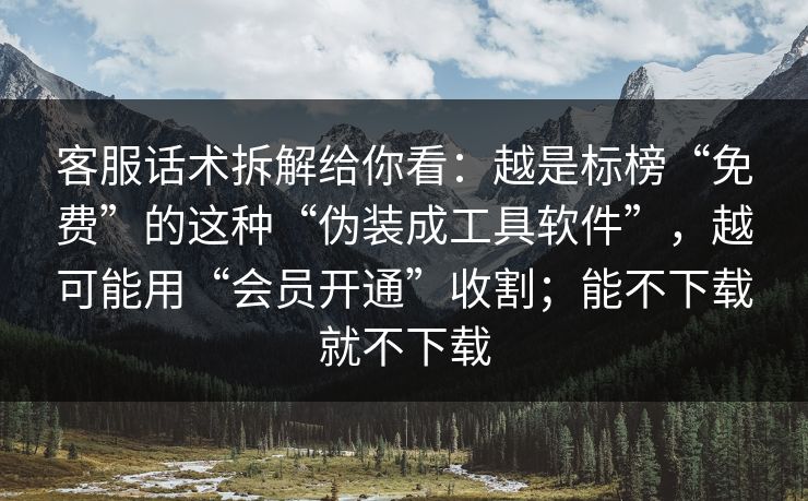 客服话术拆解给你看：越是标榜“免费”的这种“伪装成工具软件”，越可能用“会员开通”收割；能不下载就不下载