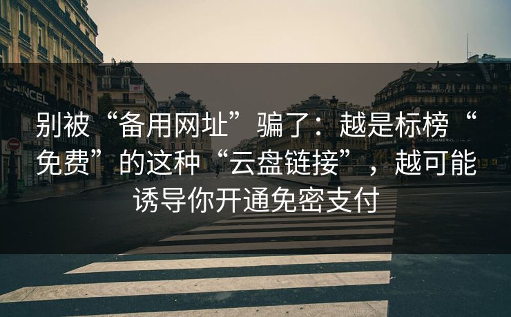 别被“备用网址”骗了：越是标榜“免费”的这种“云盘链接”，越可能诱导你开通免密支付