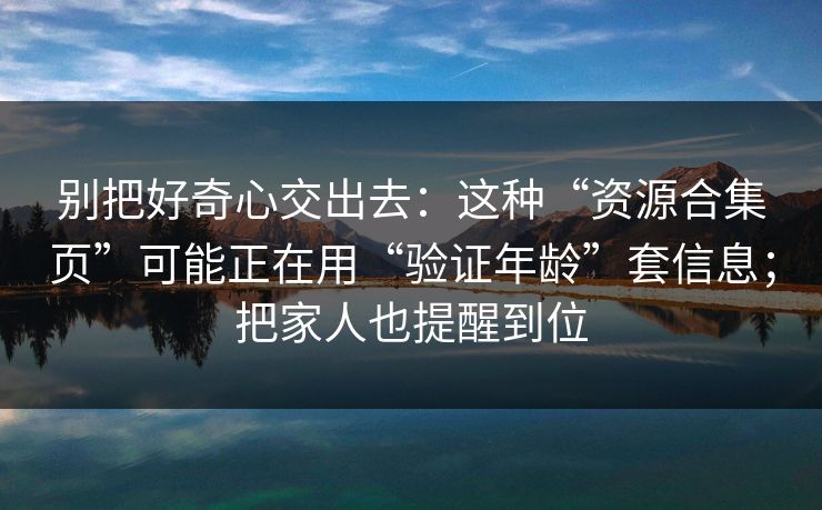 别把好奇心交出去：这种“资源合集页”可能正在用“验证年龄”套信息；把家人也提醒到位