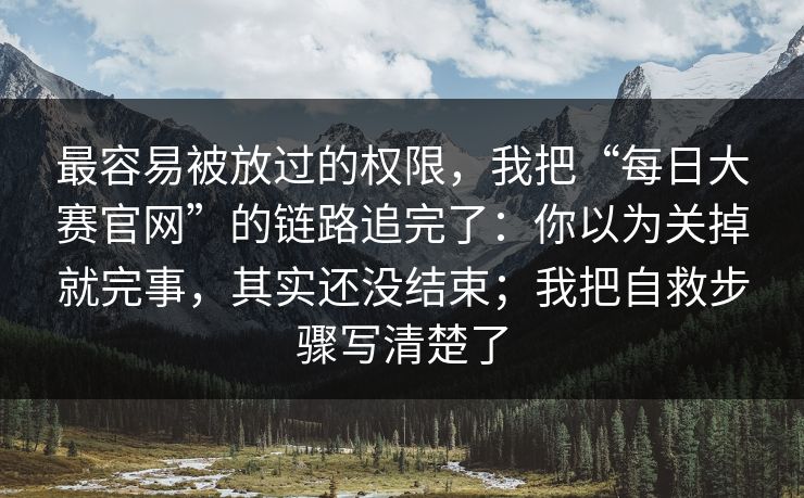 最容易被放过的权限，我把“每日大赛官网”的链路追完了：你以为关掉就完事，其实还没结束；我把自救步骤写清楚了