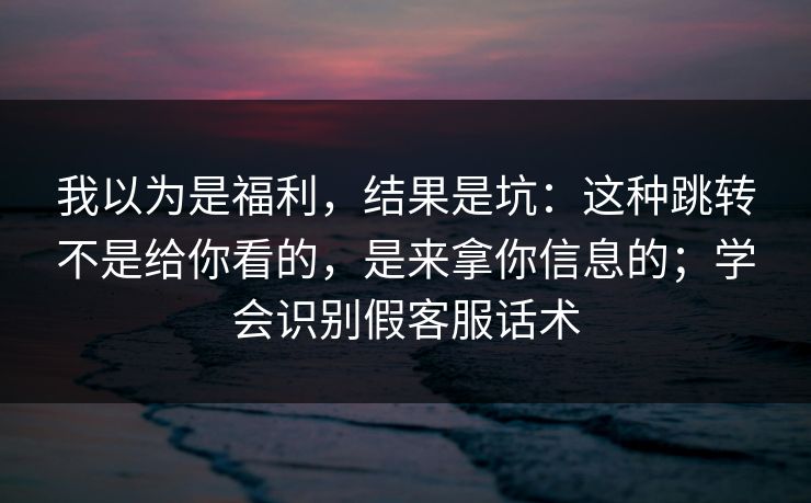 我以为是福利，结果是坑：这种跳转不是给你看的，是来拿你信息的；学会识别假客服话术