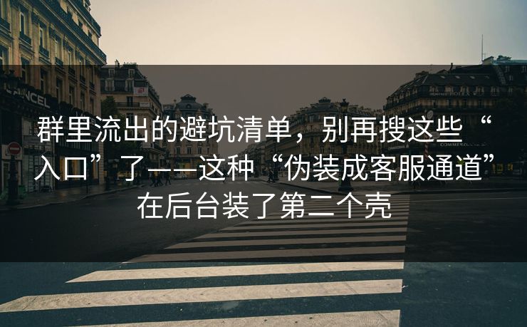 群里流出的避坑清单，别再搜这些“入口”了——这种“伪装成客服通道”在后台装了第二个壳