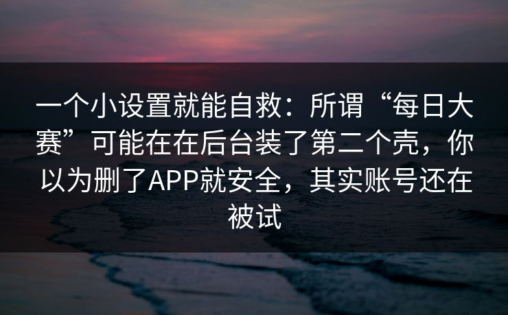 一个小设置就能自救：所谓“每日大赛”可能在在后台装了第二个壳，你以为删了APP就安全，其实账号还在被试
