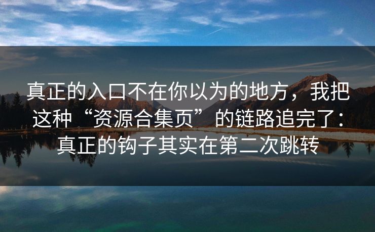 真正的入口不在你以为的地方，我把这种“资源合集页”的链路追完了：真正的钩子其实在第二次跳转