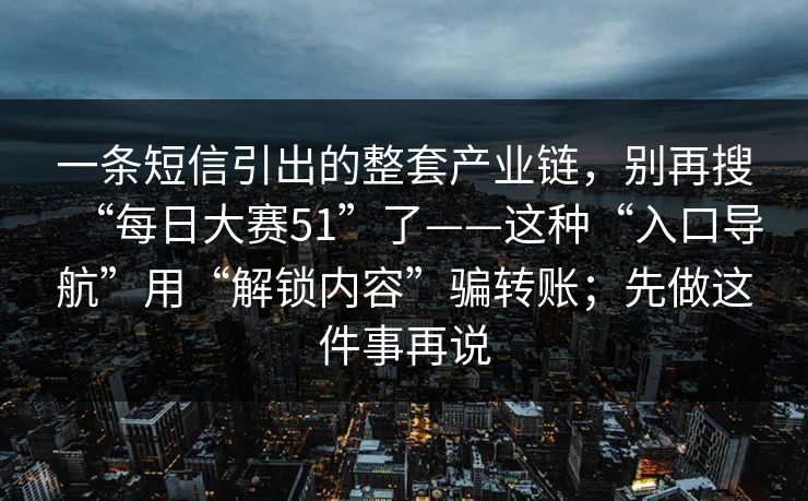 一条短信引出的整套产业链，别再搜“每日大赛51”了——这种“入口导航”用“解锁内容”骗转账；先做这件事再说