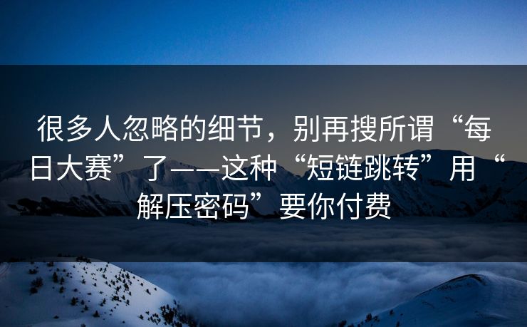 很多人忽略的细节，别再搜所谓“每日大赛”了——这种“短链跳转”用“解压密码”要你付费