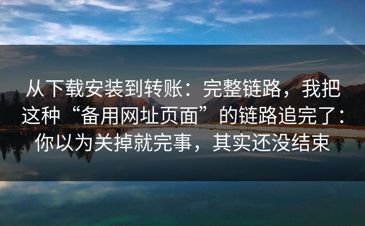 从下载安装到转账：完整链路，我把这种“备用网址页面”的链路追完了：你以为关掉就完事，其实还没结束