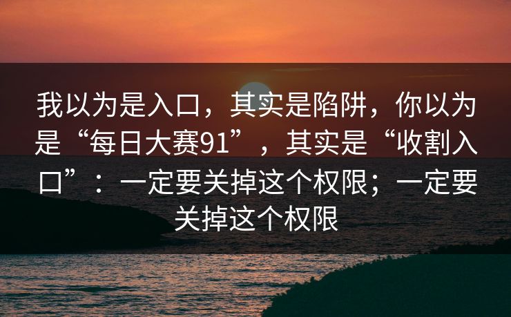 我以为是入口，其实是陷阱，你以为是“每日大赛91”，其实是“收割入口”：一定要关掉这个权限；一定要关掉这个权限