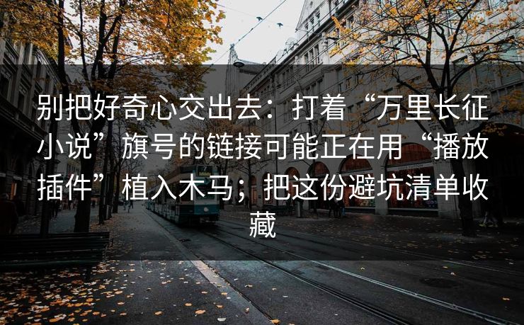 别把好奇心交出去：打着“万里长征小说”旗号的链接可能正在用“播放插件”植入木马；把这份避坑清单收藏