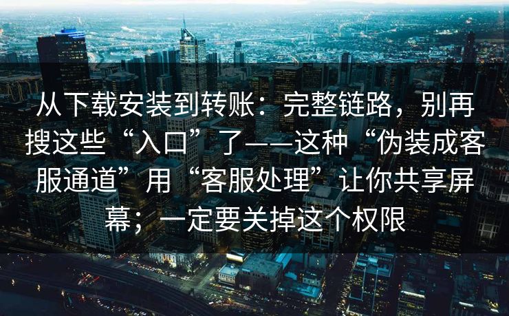 从下载安装到转账：完整链路，别再搜这些“入口”了——这种“伪装成客服通道”用“客服处理”让你共享屏幕；一定要关掉这个权限