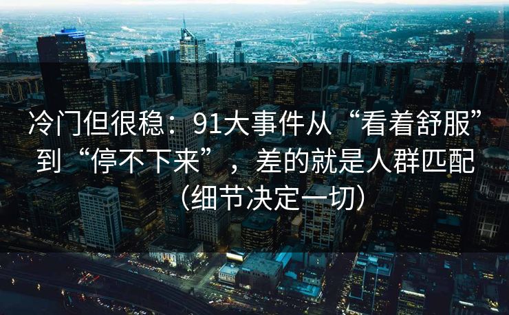 冷门但很稳：91大事件从“看着舒服”到“停不下来”，差的就是人群匹配（细节决定一切）